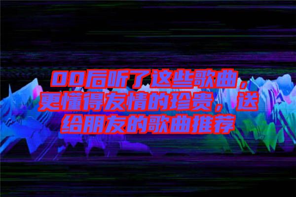 00后聽了這些歌曲，更懂得友情的珍貴，送給朋友的歌曲推薦