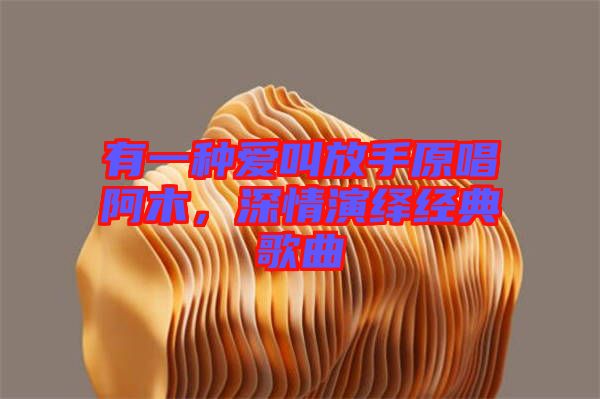 有一種愛叫放手原唱阿木，深情演繹經(jīng)典歌曲