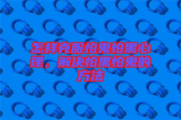 怎樣克服怕鬼怕黑心理，解決怕黑怕鬼的方法
