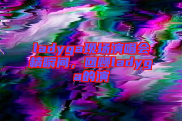 ladyga現(xiàn)場(chǎng)演唱會(huì)精瞬間，回顧ladyga的演