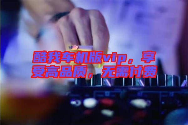 酷我車機版vip，享受高品質(zhì)，無需付費