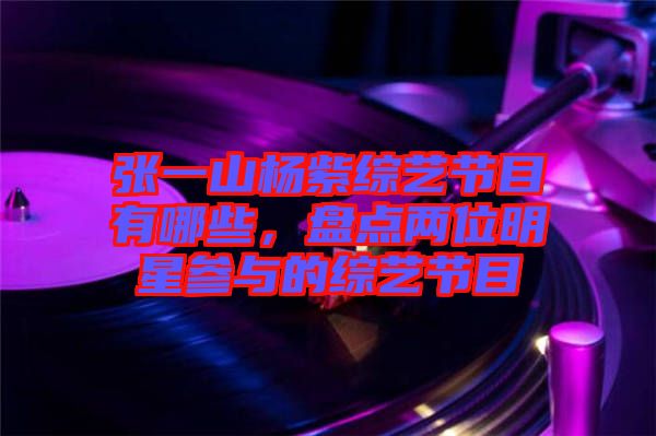 張一山楊紫綜藝節(jié)目有哪些，盤點(diǎn)兩位明星參與的綜藝節(jié)目