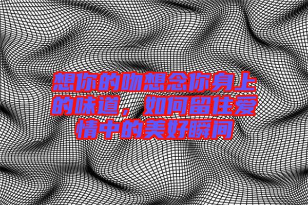 想你的吻想念你身上的味道，如何留住愛情中的美好瞬間