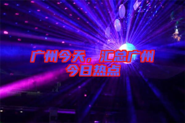 廣州今天，匯總廣州今日熱點(diǎn)
