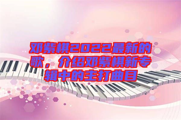 鄧紫棋2022最新的歌，介紹鄧紫棋新專輯中的主打曲目