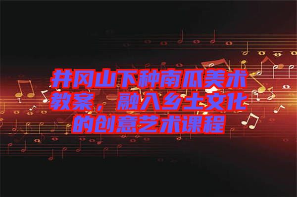 井岡山下種南瓜美術(shù)教案，融入鄉(xiāng)土文化的創(chuàng)意藝術(shù)課程