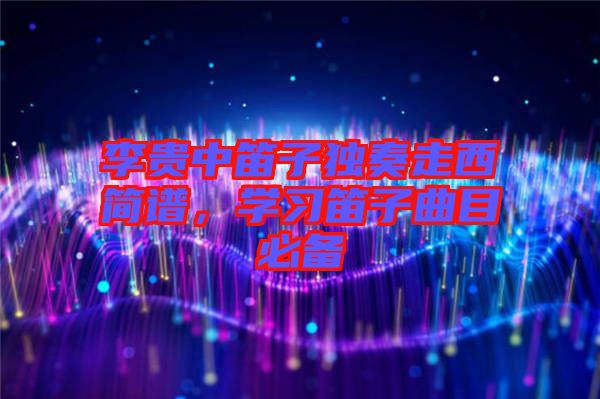李貴中笛子獨奏走西簡譜，學(xué)習(xí)笛子曲目必備