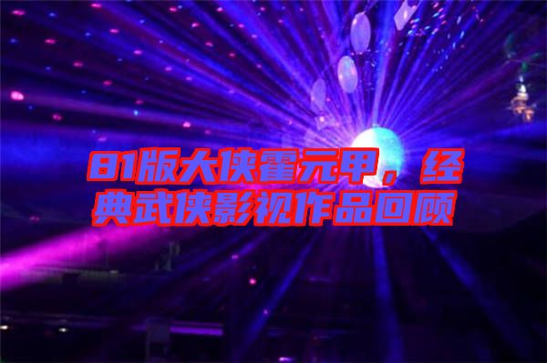 81版大俠霍元甲，經典武俠影視作品回顧