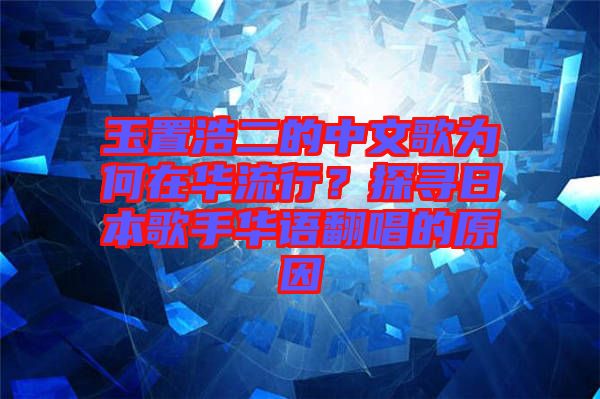 玉置浩二的中文歌為何在華流行？探尋日本歌手華語翻唱的原因