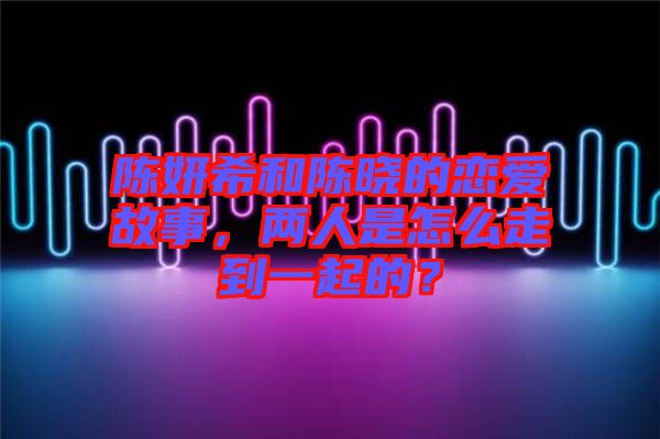 陳妍希和陳曉的戀愛故事，兩人是怎么走到一起的？