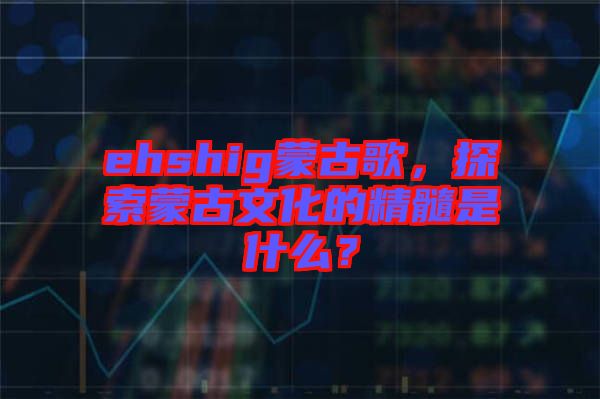 ehshig蒙古歌，探索蒙古文化的精髓是什么？
