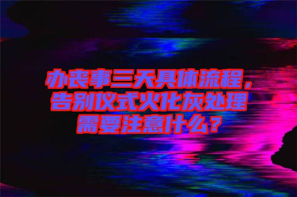 辦喪事三天具體流程，告別儀式火化灰處理需要注意什么？