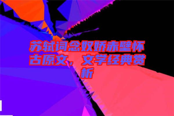 蘇軾詞念奴嬌赤壁懷古原文，文學經(jīng)典賞析