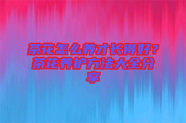 茶花怎么養(yǎng)才長得好？茶花養(yǎng)護(hù)方法大全分享