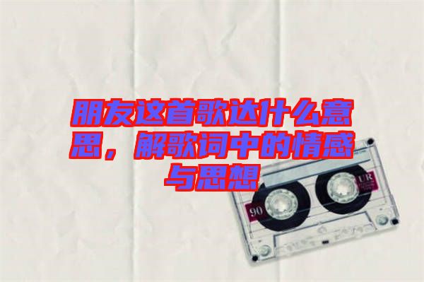 朋友這首歌達(dá)什么意思，解歌詞中的情感與思想