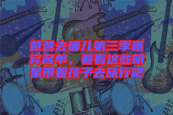 爸爸去哪兒第三季嘉賓名單，看看這些明星帶著孩子去旅行吧