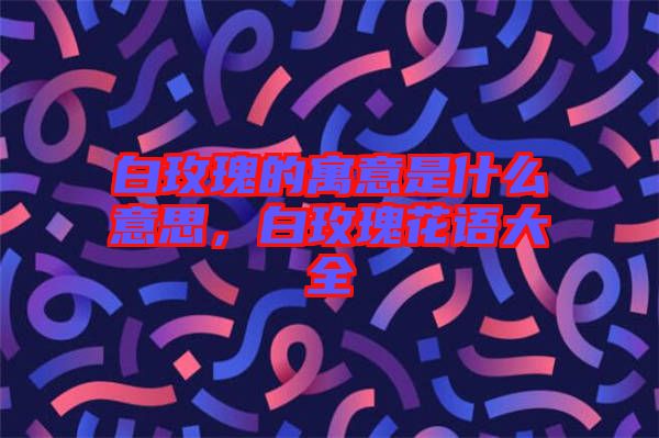 白玫瑰的寓意是什么意思，白玫瑰花語大全