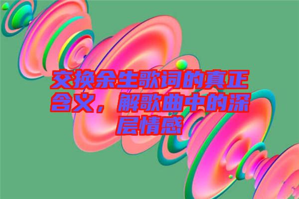 交換余生歌詞的真正含義，解歌曲中的深層情感