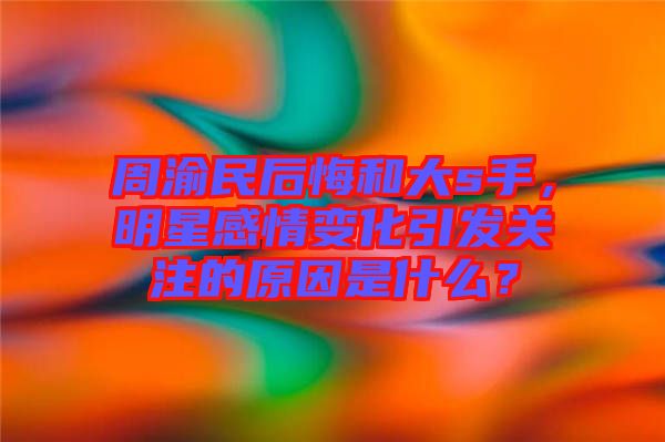 周渝民后悔和大s手，明星感情變化引發(fā)關(guān)注的原因是什么？