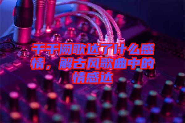 千千闕歌達了什么感情，解古風(fēng)歌曲中的情感達