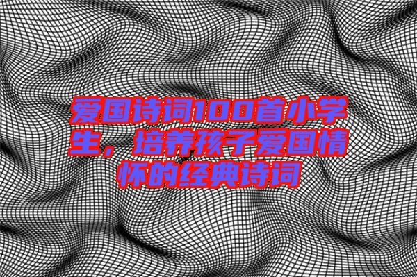 愛國詩詞100首小學(xué)生，培養(yǎng)孩子愛國情懷的經(jīng)典詩詞