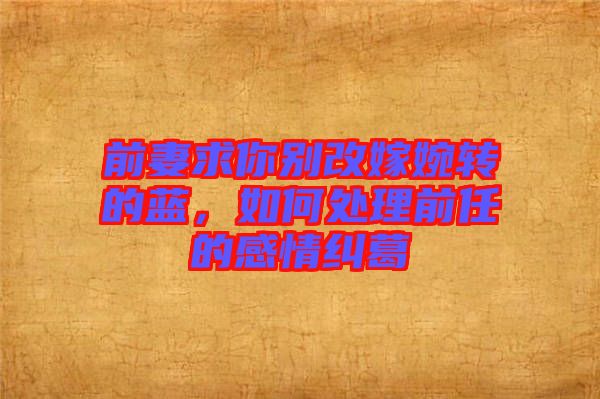 前妻求你別改嫁婉轉(zhuǎn)的藍(lán)，如何處理前任的感情糾葛