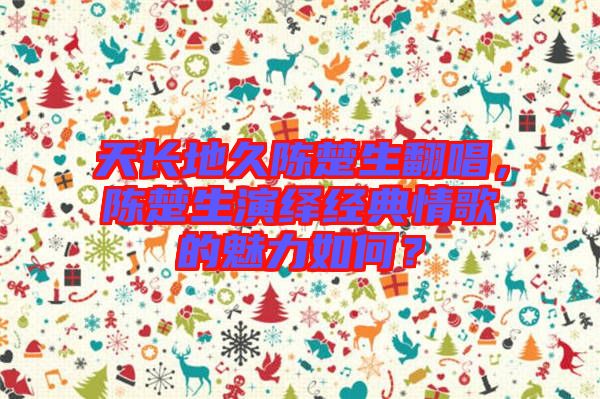 天長地久陳楚生翻唱，陳楚生演繹經(jīng)典情歌的魅力如何？
