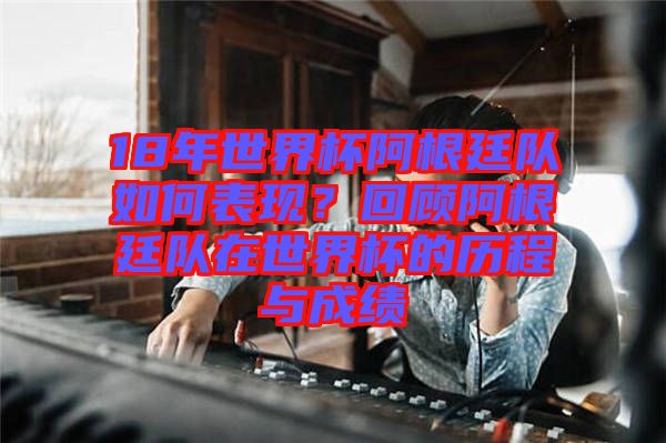 18年世界杯阿根廷隊如何表現(xiàn)？回顧阿根廷隊在世界杯的歷程與成績