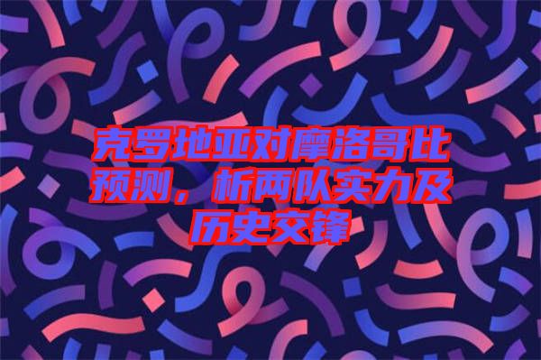 克羅地亞對摩洛哥比預(yù)測，析兩隊實力及歷史交鋒