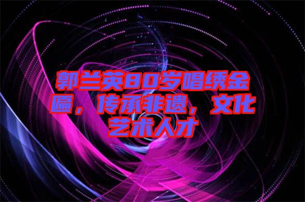 郭蘭英80歲唱繡金匾，傳承非遺，文化藝術(shù)人才