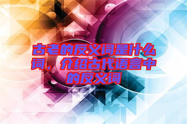 古老的反義詞是什么詞，介紹古代語言中的反義詞