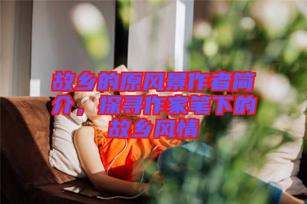 故鄉(xiāng)的原風景作者簡介，探尋作家筆下的故鄉(xiāng)風情