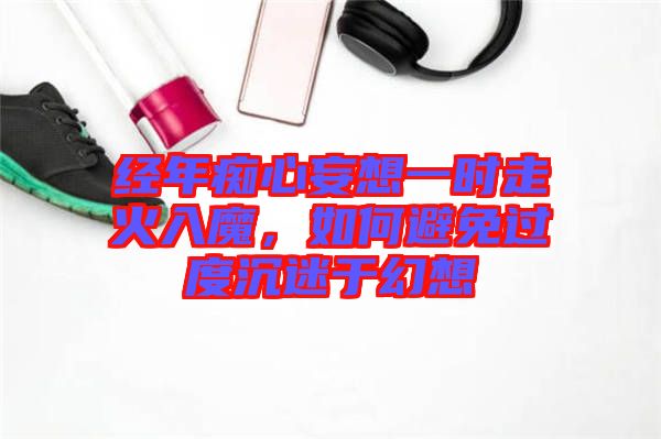 經(jīng)年癡心妄想一時(shí)走火入魔，如何避免過度沉迷于幻想