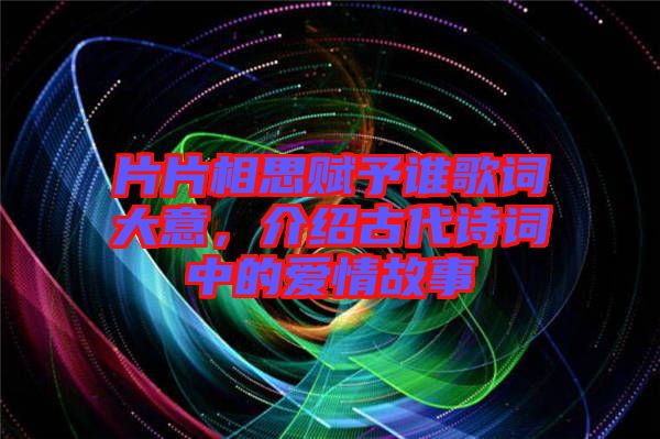 片片相思賦予誰歌詞大意，介紹古代詩詞中的愛情故事
