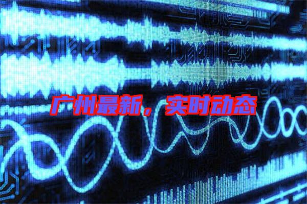 廣州最新，實時動態(tài)