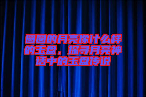 圓圓的月亮像什么樣的玉盤，探尋月亮神話中的玉盤傳說(shuō)