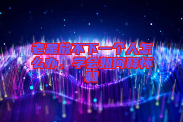 老是放不下一個人怎么辦，學(xué)會如何釋懷和