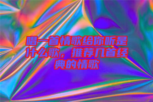 唱一首情歌給你聽是什么歌，推薦幾首經(jīng)典的情歌