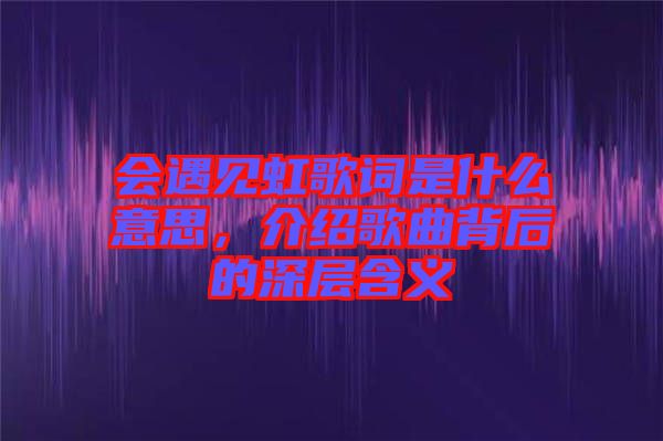 會遇見虹歌詞是什么意思，介紹歌曲背后的深層含義
