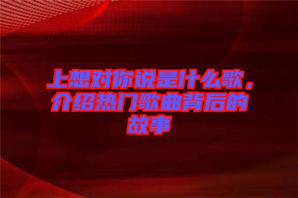 上想對你說是什么歌，介紹熱門歌曲背后的故事