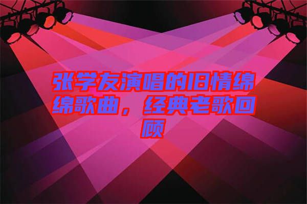 張學(xué)友演唱的舊情綿綿歌曲，經(jīng)典老歌回顧