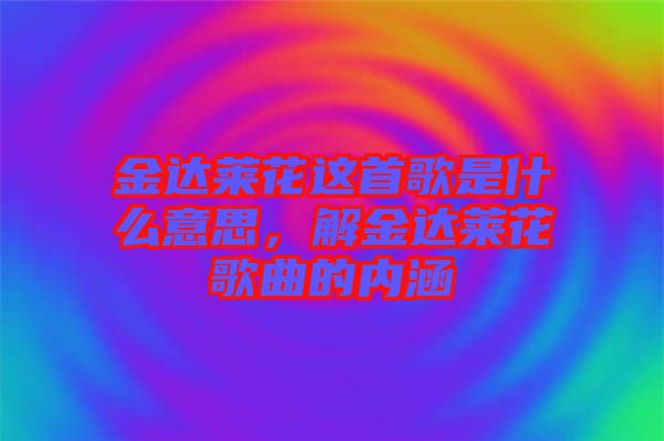 金達(dá)萊花這首歌是什么意思，解金達(dá)萊花歌曲的內(nèi)涵