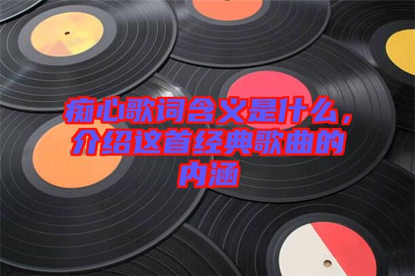 癡心歌詞含義是什么，介紹這首經(jīng)典歌曲的內(nèi)涵