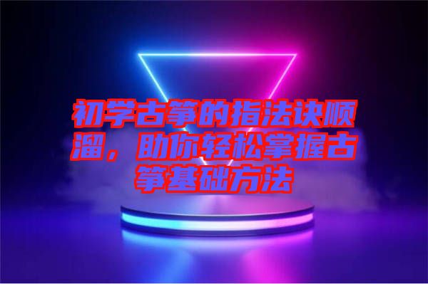 初學(xué)古箏的指法訣順溜，助你輕松掌握古箏基礎(chǔ)方法