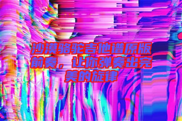 沙漠駱駝吉他譜原版前奏，讓你彈奏出完美的旋律