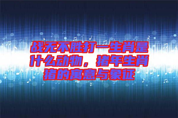 戰(zhàn)無不勝打一生肖是什么動物，豬年生肖豬的寓意與象征