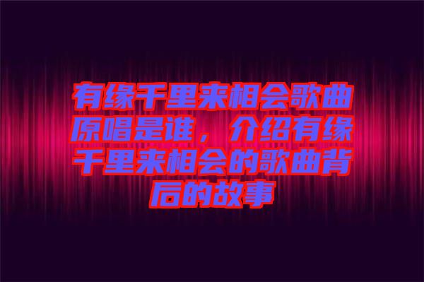 有緣千里來相會歌曲原唱是誰，介紹有緣千里來相會的歌曲背后的故事