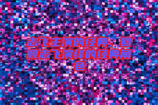 志飛主演的經(jīng)典，回顧志飛演繹的經(jīng)典角色