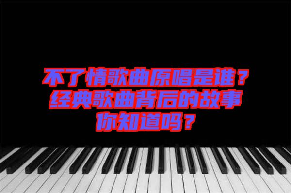 不了情歌曲原唱是誰？經(jīng)典歌曲背后的故事你知道嗎？