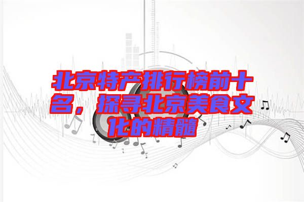 北京特產(chǎn)排行榜前十名，探尋北京美食文化的精髓